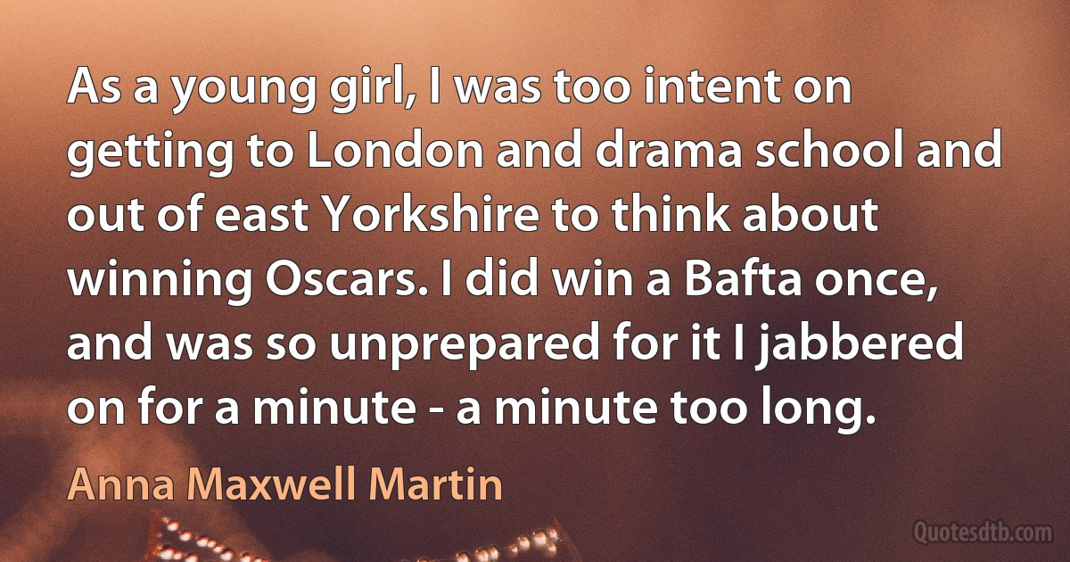 As a young girl, I was too intent on getting to London and drama school and out of east Yorkshire to think about winning Oscars. I did win a Bafta once, and was so unprepared for it I jabbered on for a minute - a minute too long. (Anna Maxwell Martin)