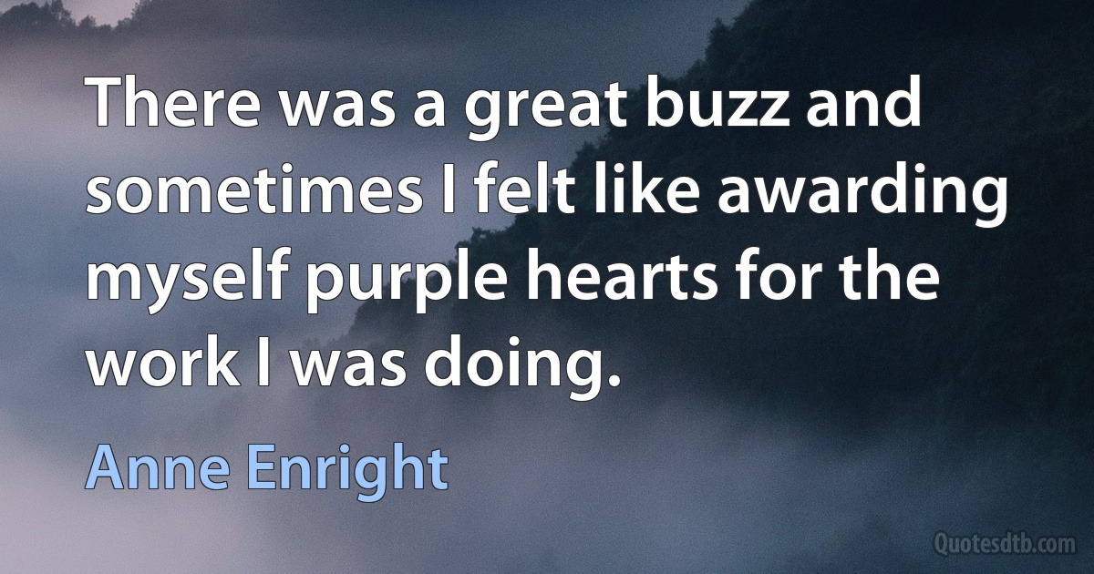 There was a great buzz and sometimes I felt like awarding myself purple hearts for the work I was doing. (Anne Enright)