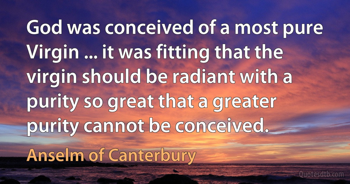 God was conceived of a most pure Virgin ... it was fitting that the virgin should be radiant with a purity so great that a greater purity cannot be conceived. (Anselm of Canterbury)