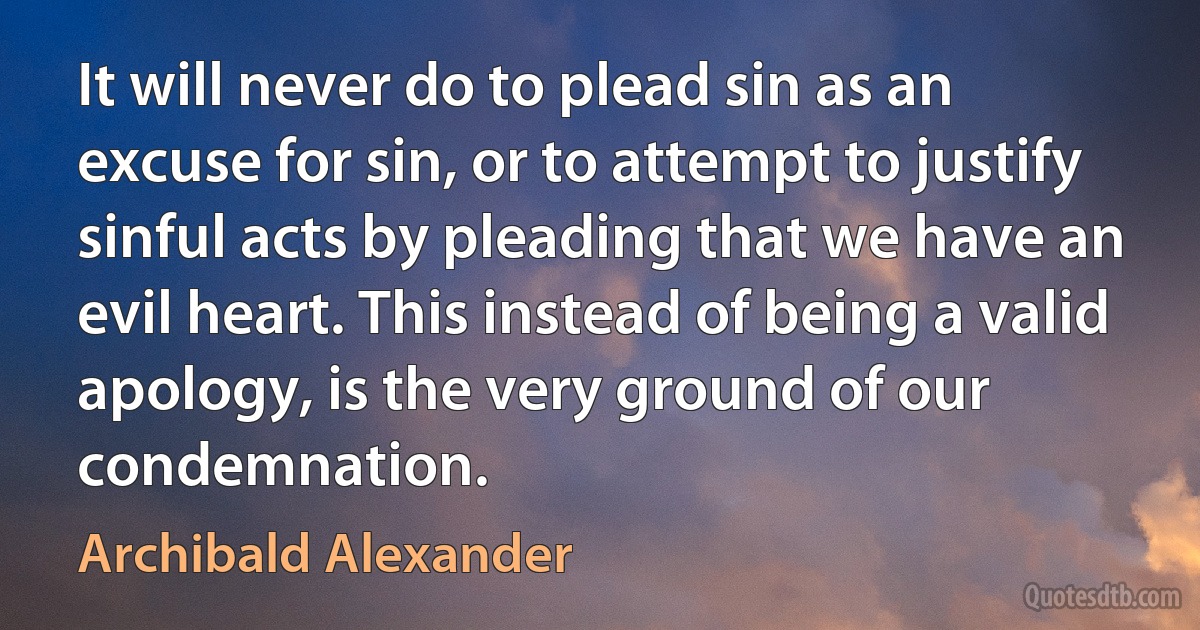 It will never do to plead sin as an excuse for sin, or to attempt to justify sinful acts by pleading that we have an evil heart. This instead of being a valid apology, is the very ground of our condemnation. (Archibald Alexander)