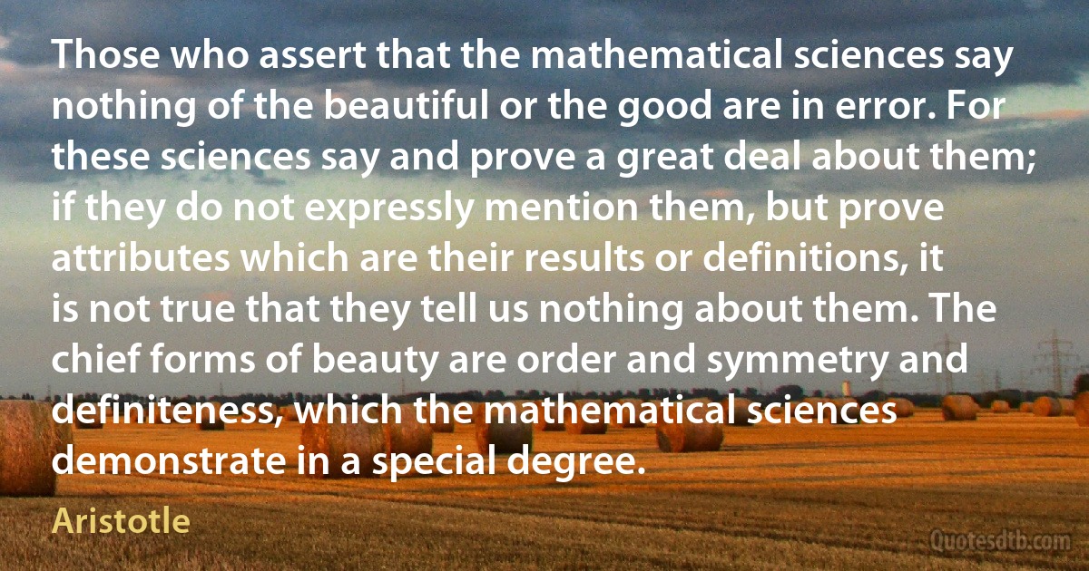 Those who assert that the mathematical sciences say nothing of the beautiful or the good are in error. For these sciences say and prove a great deal about them; if they do not expressly mention them, but prove attributes which are their results or definitions, it is not true that they tell us nothing about them. The chief forms of beauty are order and symmetry and definiteness, which the mathematical sciences demonstrate in a special degree. (Aristotle)