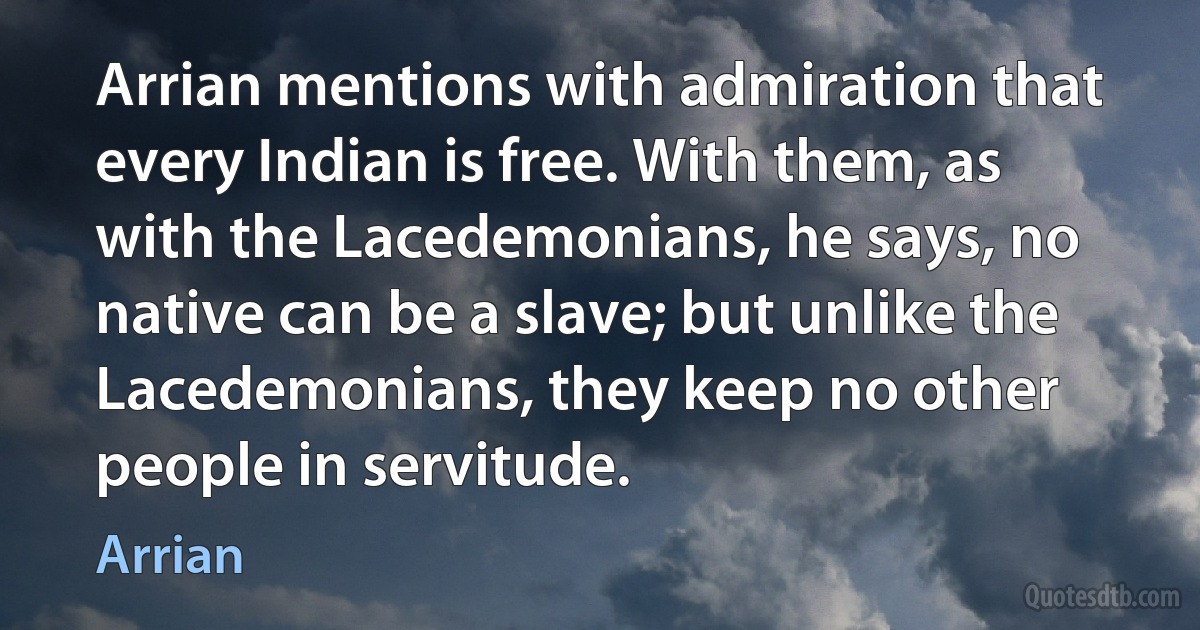 Arrian mentions with admiration that every Indian is free. With them, as with the Lacedemonians, he says, no native can be a slave; but unlike the Lacedemonians, they keep no other people in servitude. (Arrian)