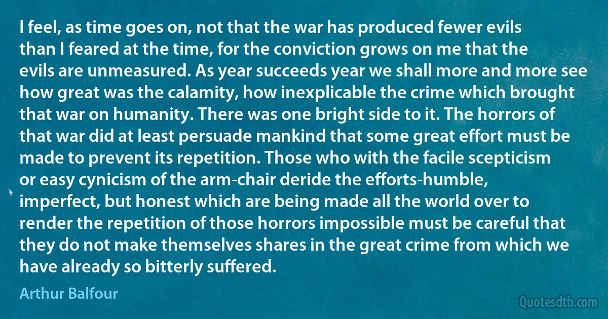 I feel, as time goes on, not that the war has produced fewer evils than I feared at the time, for the conviction grows on me that the evils are unmeasured. As year succeeds year we shall more and more see how great was the calamity, how inexplicable the crime which brought that war on humanity. There was one bright side to it. The horrors of that war did at least persuade mankind that some great effort must be made to prevent its repetition. Those who with the facile scepticism or easy cynicism of the arm-chair deride the efforts-humble, imperfect, but honest which are being made all the world over to render the repetition of those horrors impossible must be careful that they do not make themselves shares in the great crime from which we have already so bitterly suffered. (Arthur Balfour)