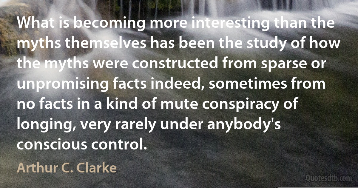 What is becoming more interesting than the myths themselves has been the study of how the myths were constructed from sparse or unpromising facts indeed, sometimes from no facts in a kind of mute conspiracy of longing, very rarely under anybody's conscious control. (Arthur C. Clarke)