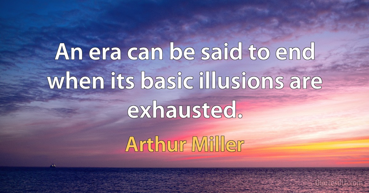 An era can be said to end when its basic illusions are exhausted. (Arthur Miller)