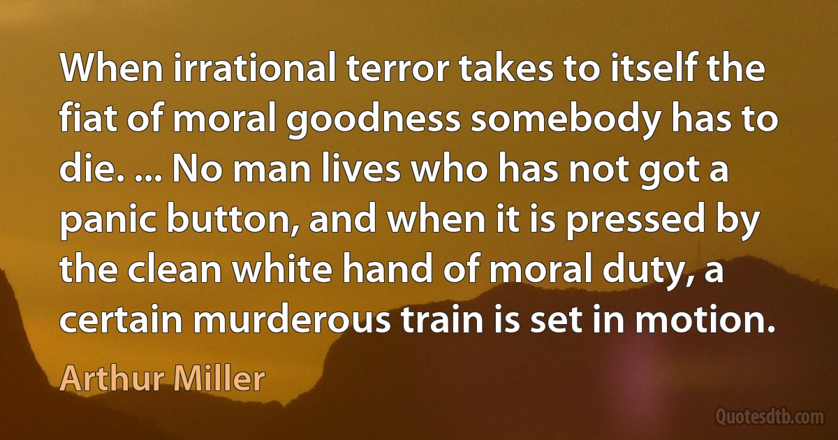 When irrational terror takes to itself the fiat of moral goodness somebody has to die. ... No man lives who has not got a panic button, and when it is pressed by the clean white hand of moral duty, a certain murderous train is set in motion. (Arthur Miller)