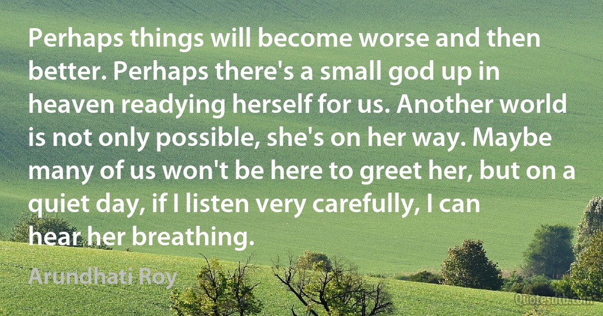 Perhaps things will become worse and then better. Perhaps there's a small god up in heaven readying herself for us. Another world is not only possible, she's on her way. Maybe many of us won't be here to greet her, but on a quiet day, if I listen very carefully, I can hear her breathing. (Arundhati Roy)