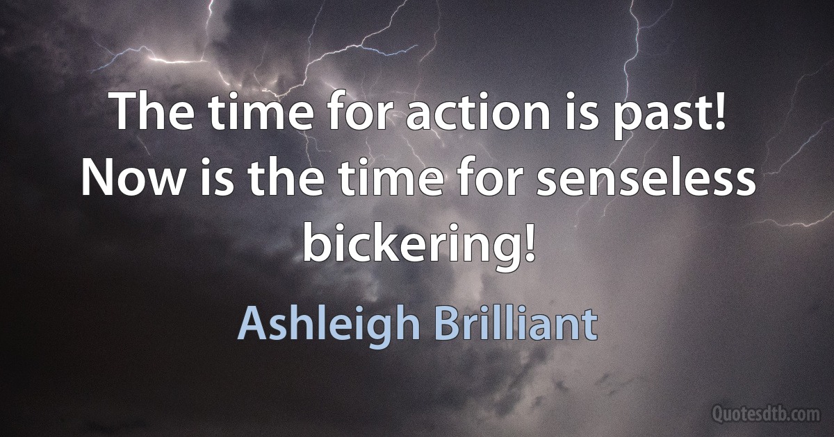 The time for action is past! Now is the time for senseless bickering! (Ashleigh Brilliant)