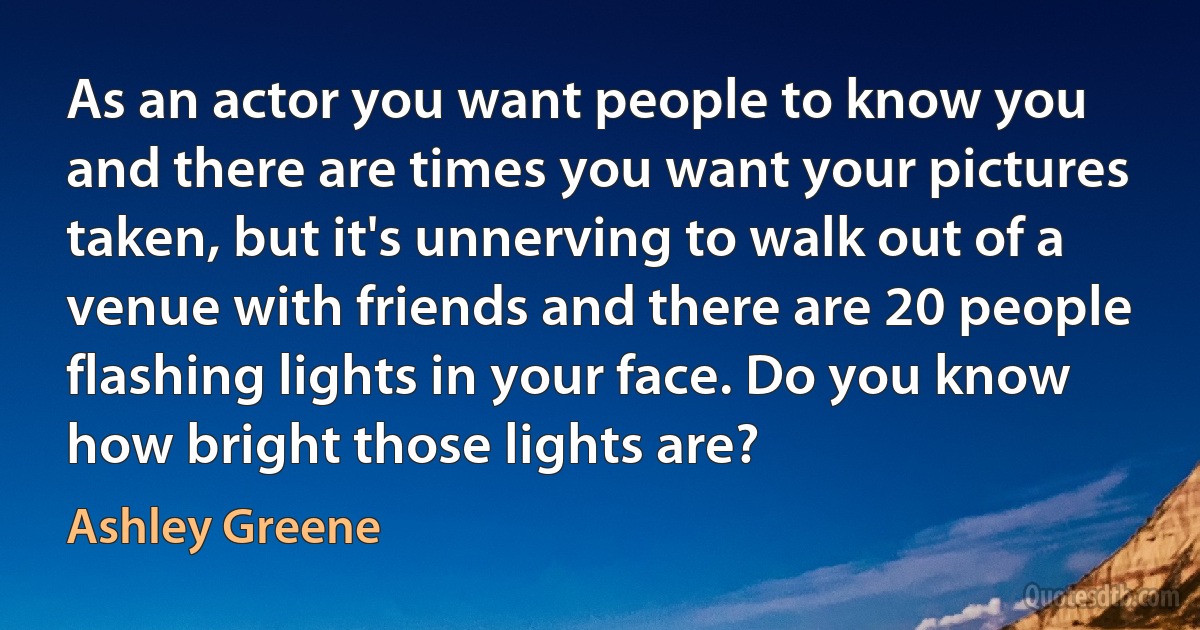 As an actor you want people to know you and there are times you want your pictures taken, but it's unnerving to walk out of a venue with friends and there are 20 people flashing lights in your face. Do you know how bright those lights are? (Ashley Greene)