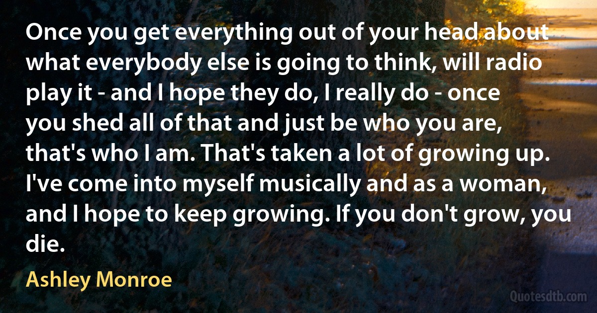 Once you get everything out of your head about what everybody else is going to think, will radio play it - and I hope they do, I really do - once you shed all of that and just be who you are, that's who I am. That's taken a lot of growing up. I've come into myself musically and as a woman, and I hope to keep growing. If you don't grow, you die. (Ashley Monroe)