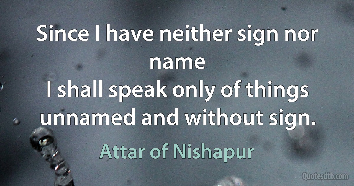 Since I have neither sign nor name
I shall speak only of things unnamed and without sign. (Attar of Nishapur)