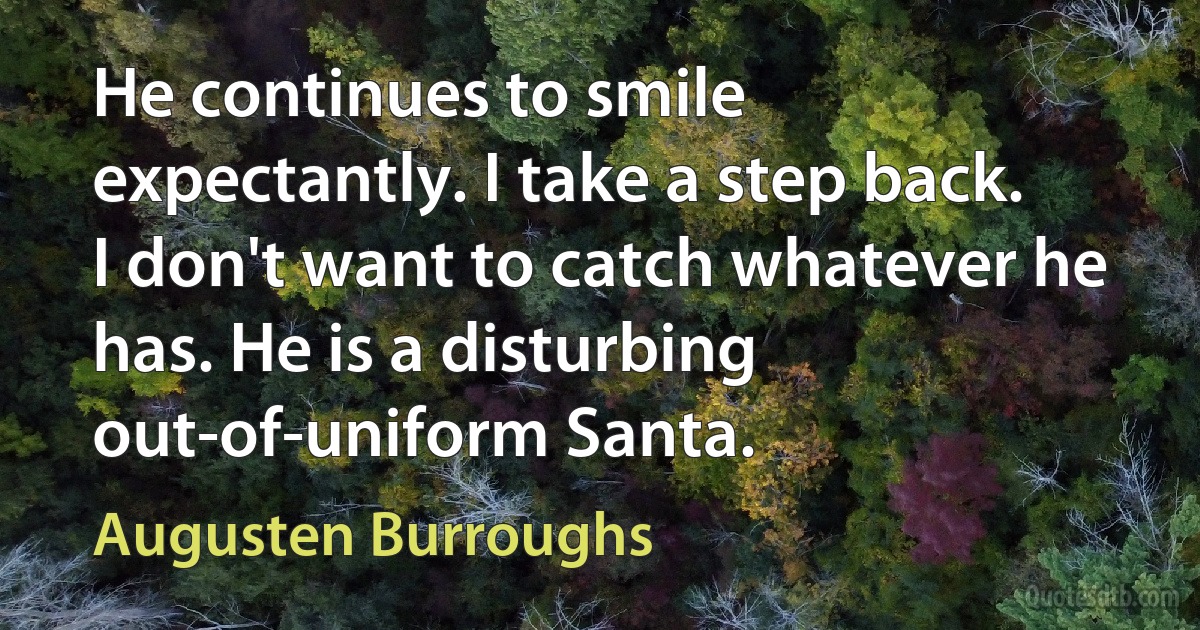 He continues to smile expectantly. I take a step back. I don't want to catch whatever he has. He is a disturbing out-of-uniform Santa. (Augusten Burroughs)