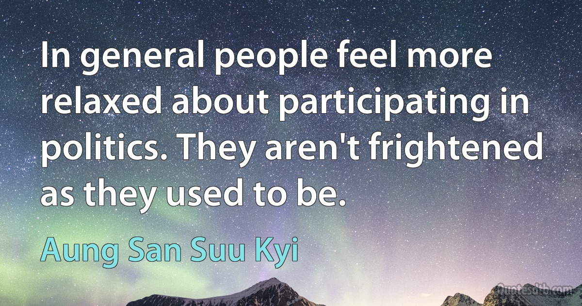 In general people feel more relaxed about participating in politics. They aren't frightened as they used to be. (Aung San Suu Kyi)