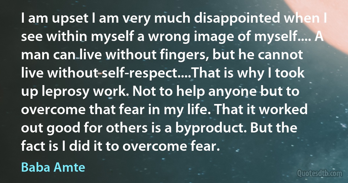 I am upset I am very much disappointed when I see within myself a wrong image of myself.... A man can live without fingers, but he cannot live without self-respect....That is why I took up leprosy work. Not to help anyone but to overcome that fear in my life. That it worked out good for others is a byproduct. But the fact is I did it to overcome fear. (Baba Amte)