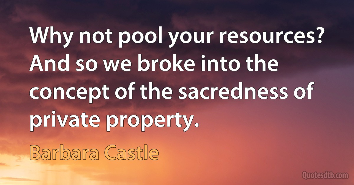 Why not pool your resources? And so we broke into the concept of the sacredness of private property. (Barbara Castle)