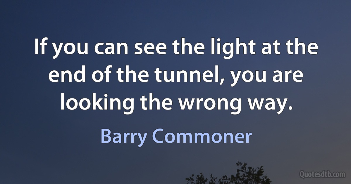 If you can see the light at the end of the tunnel, you are looking the wrong way. (Barry Commoner)