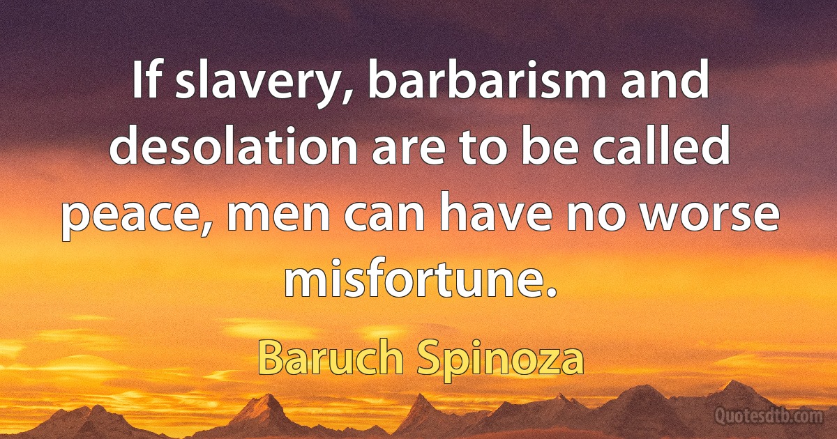 If slavery, barbarism and desolation are to be called peace, men can have no worse misfortune. (Baruch Spinoza)