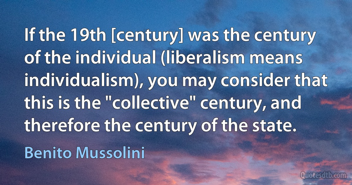 If the 19th [century] was the century of the individual (liberalism means individualism), you may consider that this is the "collective" century, and therefore the century of the state. (Benito Mussolini)