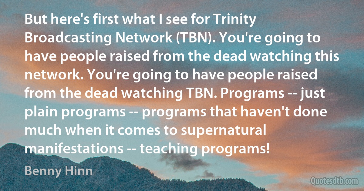 But here's first what I see for Trinity Broadcasting Network (TBN). You're going to have people raised from the dead watching this network. You're going to have people raised from the dead watching TBN. Programs -- just plain programs -- programs that haven't done much when it comes to supernatural manifestations -- teaching programs! (Benny Hinn)