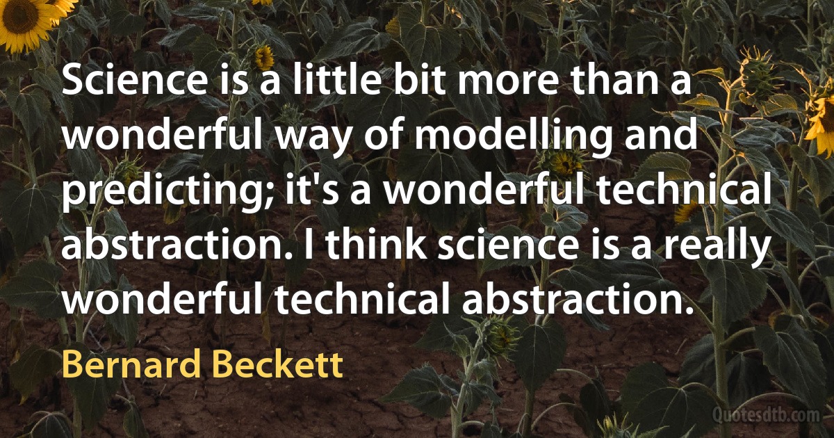 Science is a little bit more than a wonderful way of modelling and predicting; it's a wonderful technical abstraction. I think science is a really wonderful technical abstraction. (Bernard Beckett)