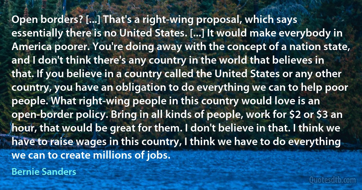 Open borders? [...] That's a right-wing proposal, which says essentially there is no United States. [...] It would make everybody in America poorer. You're doing away with the concept of a nation state, and I don't think there's any country in the world that believes in that. If you believe in a country called the United States or any other country, you have an obligation to do everything we can to help poor people. What right-wing people in this country would love is an open-border policy. Bring in all kinds of people, work for $2 or $3 an hour, that would be great for them. I don't believe in that. I think we have to raise wages in this country, I think we have to do everything we can to create millions of jobs. (Bernie Sanders)