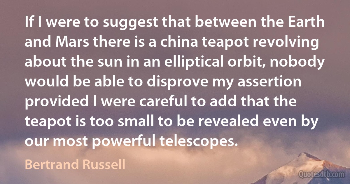 If I were to suggest that between the Earth and Mars there is a china teapot revolving about the sun in an elliptical orbit, nobody would be able to disprove my assertion provided I were careful to add that the teapot is too small to be revealed even by our most powerful telescopes. (Bertrand Russell)