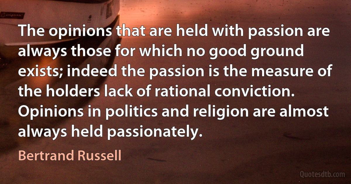 The opinions that are held with passion are always those for which no good ground exists; indeed the passion is the measure of the holders lack of rational conviction. Opinions in politics and religion are almost always held passionately. (Bertrand Russell)