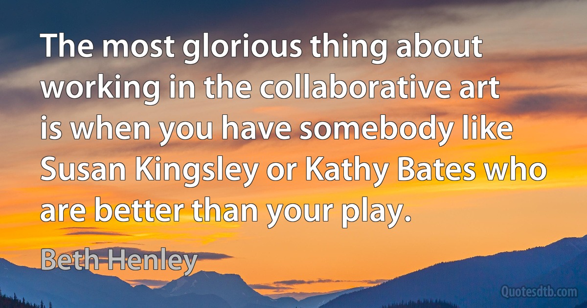 The most glorious thing about working in the collaborative art is when you have somebody like Susan Kingsley or Kathy Bates who are better than your play. (Beth Henley)