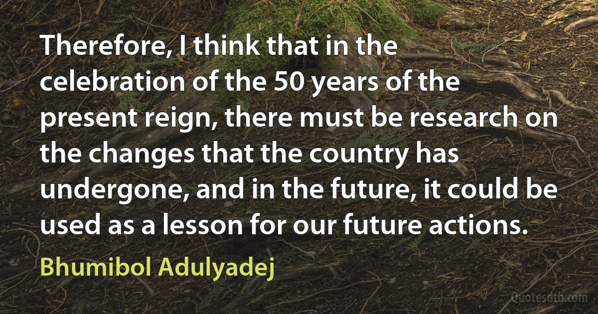 Therefore, I think that in the celebration of the 50 years of the present reign, there must be research on the changes that the country has undergone, and in the future, it could be used as a lesson for our future actions. (Bhumibol Adulyadej)