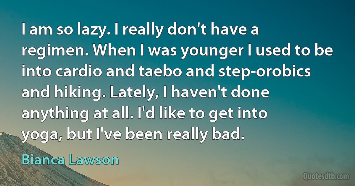 I am so lazy. I really don't have a regimen. When I was younger I used to be into cardio and taebo and step-orobics and hiking. Lately, I haven't done anything at all. I'd like to get into yoga, but I've been really bad. (Bianca Lawson)