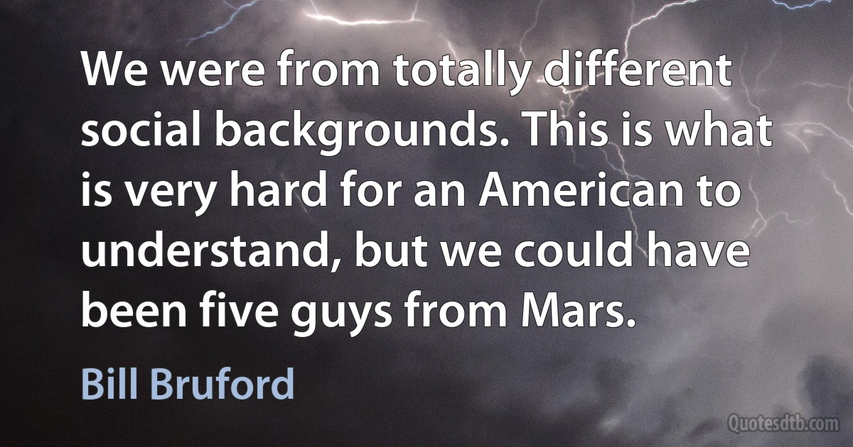 We were from totally different social backgrounds. This is what is very hard for an American to understand, but we could have been five guys from Mars. (Bill Bruford)