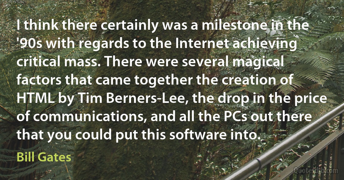 I think there certainly was a milestone in the '90s with regards to the Internet achieving critical mass. There were several magical factors that came together the creation of HTML by Tim Berners-Lee, the drop in the price of communications, and all the PCs out there that you could put this software into. (Bill Gates)