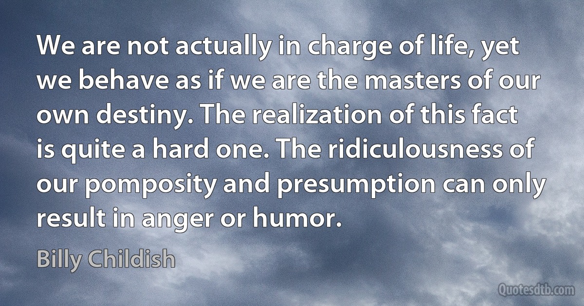 We are not actually in charge of life, yet we behave as if we are the masters of our own destiny. The realization of this fact is quite a hard one. The ridiculousness of our pomposity and presumption can only result in anger or humor. (Billy Childish)