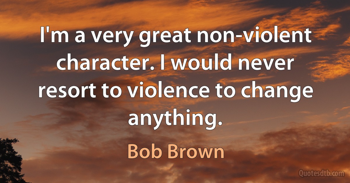 I'm a very great non-violent character. I would never resort to violence to change anything. (Bob Brown)