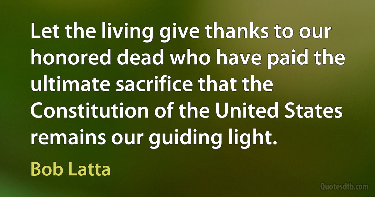 Let the living give thanks to our honored dead who have paid the ultimate sacrifice that the Constitution of the United States remains our guiding light. (Bob Latta)