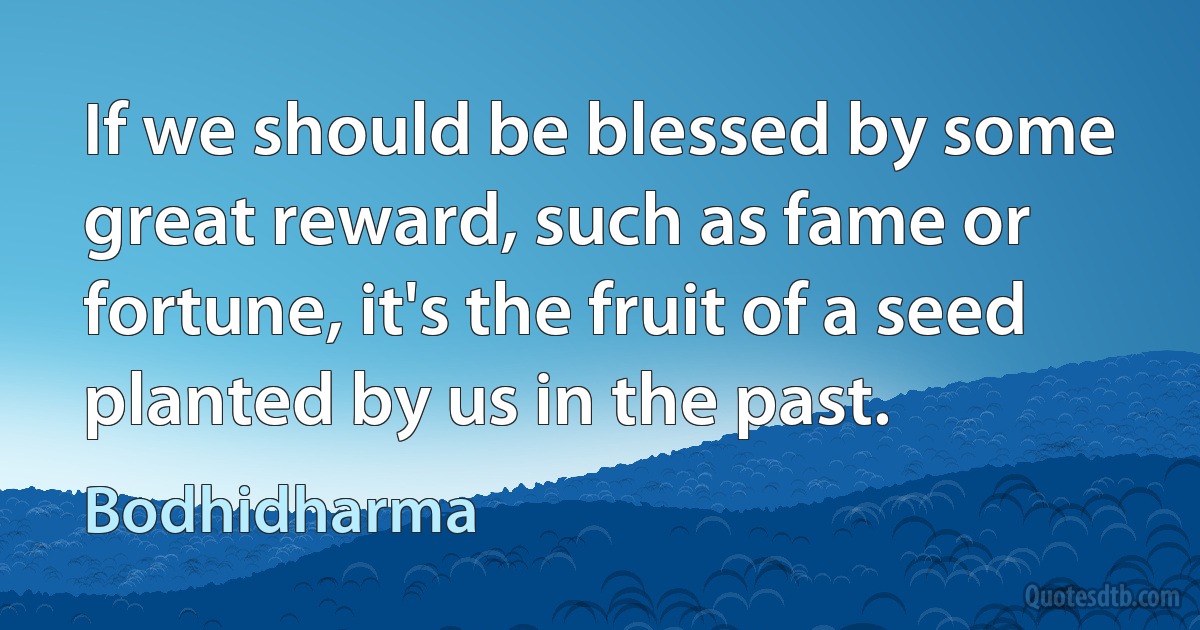 If we should be blessed by some great reward, such as fame or fortune, it's the fruit of a seed planted by us in the past. (Bodhidharma)