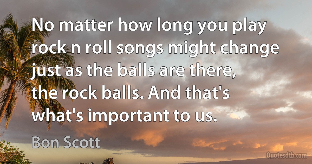 No matter how long you play rock n roll songs might change just as the balls are there, the rock balls. And that's what's important to us. (Bon Scott)