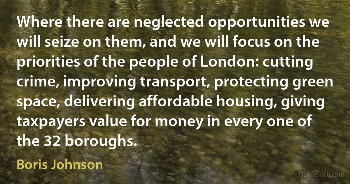 Where there are neglected opportunities we will seize on them, and we will focus on the priorities of the people of London: cutting crime, improving transport, protecting green space, delivering affordable housing, giving taxpayers value for money in every one of the 32 boroughs. (Boris Johnson)