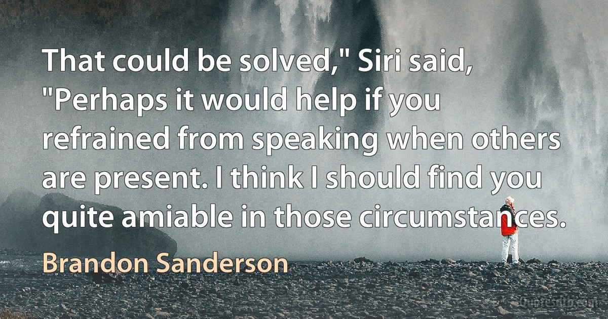 That could be solved," Siri said, "Perhaps it would help if you refrained from speaking when others are present. I think I should find you quite amiable in those circumstances. (Brandon Sanderson)