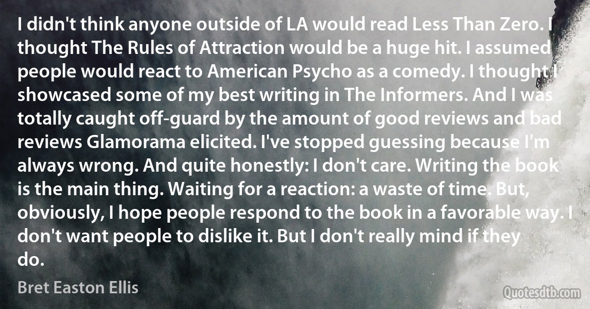 I didn't think anyone outside of LA would read Less Than Zero. I thought The Rules of Attraction would be a huge hit. I assumed people would react to American Psycho as a comedy. I thought I showcased some of my best writing in The Informers. And I was totally caught off-guard by the amount of good reviews and bad reviews Glamorama elicited. I've stopped guessing because I'm always wrong. And quite honestly: I don't care. Writing the book is the main thing. Waiting for a reaction: a waste of time. But, obviously, I hope people respond to the book in a favorable way. I don't want people to dislike it. But I don't really mind if they do. (Bret Easton Ellis)