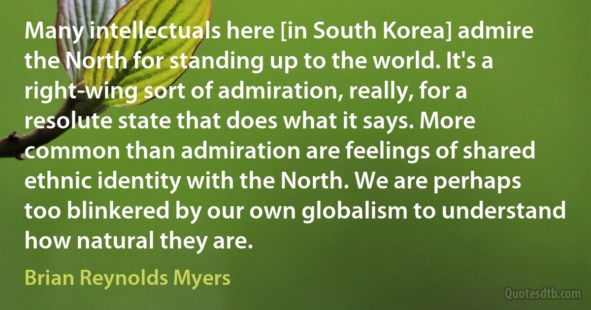 Many intellectuals here [in South Korea] admire the North for standing up to the world. It's a right-wing sort of admiration, really, for a resolute state that does what it says. More common than admiration are feelings of shared ethnic identity with the North. We are perhaps too blinkered by our own globalism to understand how natural they are. (Brian Reynolds Myers)