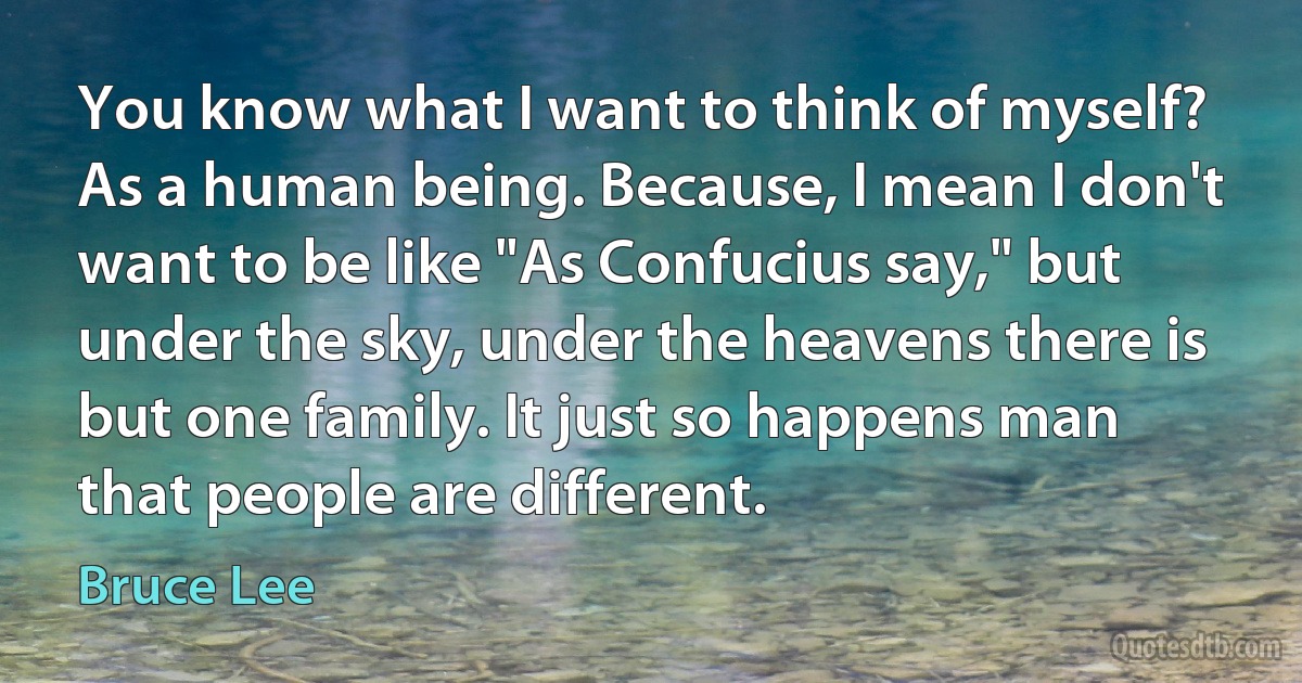 You know what I want to think of myself? As a human being. Because, I mean I don't want to be like "As Confucius say," but under the sky, under the heavens there is but one family. It just so happens man that people are different. (Bruce Lee)