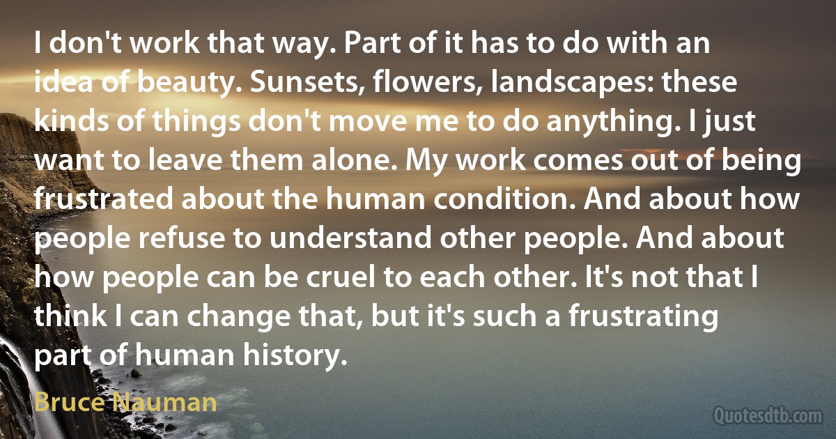 I don't work that way. Part of it has to do with an idea of beauty. Sunsets, flowers, landscapes: these kinds of things don't move me to do anything. I just want to leave them alone. My work comes out of being frustrated about the human condition. And about how people refuse to understand other people. And about how people can be cruel to each other. It's not that I think I can change that, but it's such a frustrating part of human history. (Bruce Nauman)