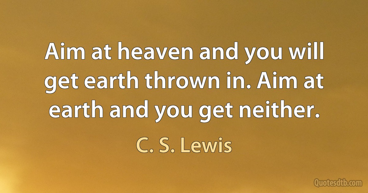 Aim at heaven and you will get earth thrown in. Aim at earth and you get neither. (C. S. Lewis)