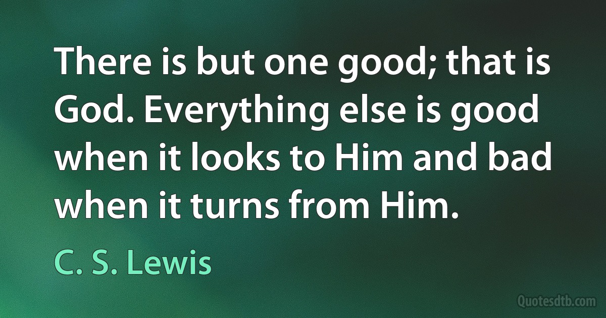 There is but one good; that is God. Everything else is good when it looks to Him and bad when it turns from Him. (C. S. Lewis)