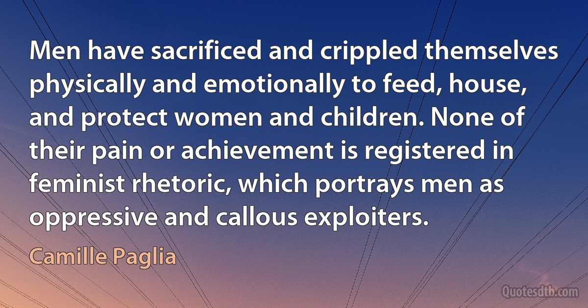 Men have sacrificed and crippled themselves physically and emotionally to feed, house, and protect women and children. None of their pain or achievement is registered in feminist rhetoric, which portrays men as oppressive and callous exploiters. (Camille Paglia)