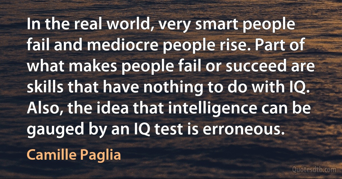 In the real world, very smart people fail and mediocre people rise. Part of what makes people fail or succeed are skills that have nothing to do with IQ. Also, the idea that intelligence can be gauged by an IQ test is erroneous. (Camille Paglia)