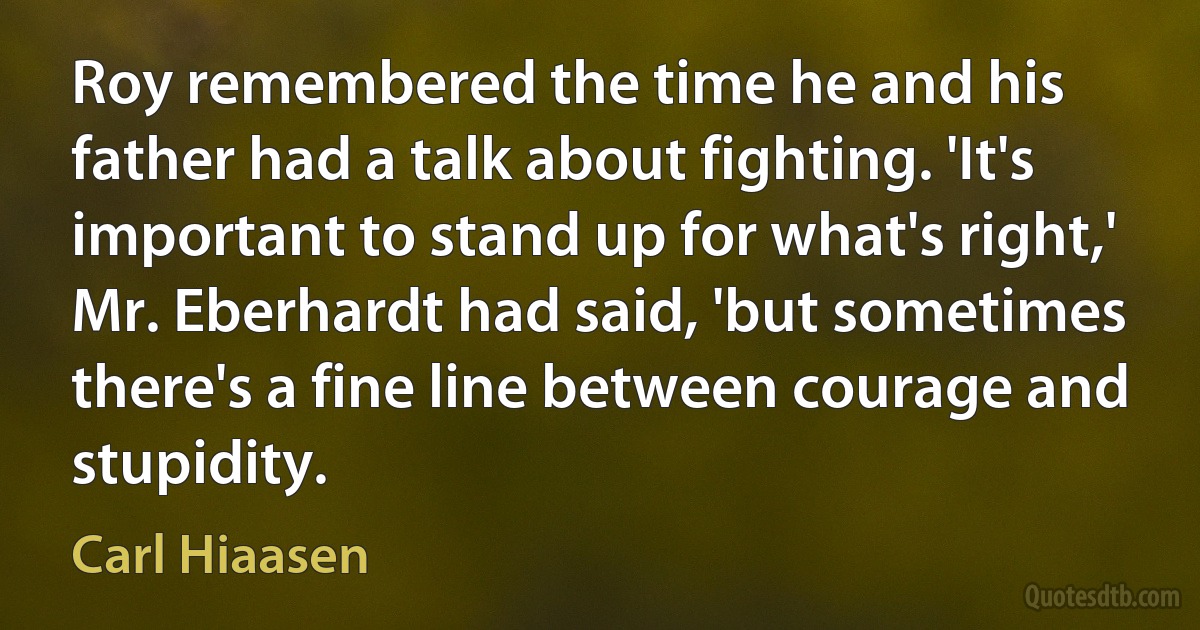 Roy remembered the time he and his father had a talk about fighting. 'It's important to stand up for what's right,' Mr. Eberhardt had said, 'but sometimes there's a fine line between courage and stupidity. (Carl Hiaasen)