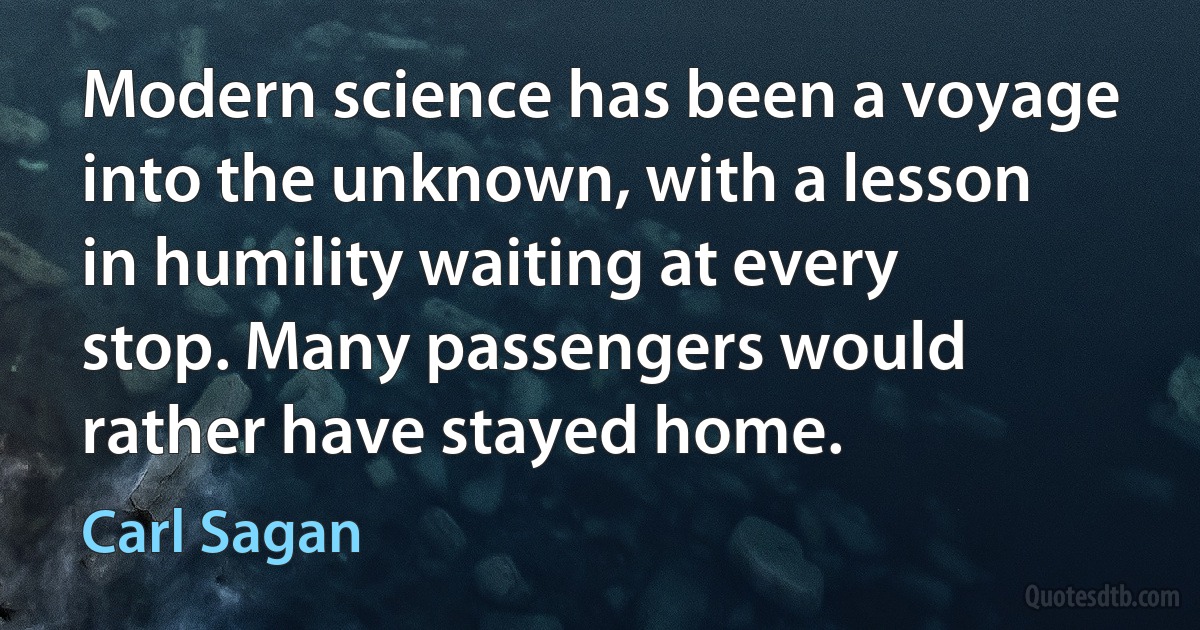 Modern science has been a voyage into the unknown, with a lesson in humility waiting at every stop. Many passengers would rather have stayed home. (Carl Sagan)