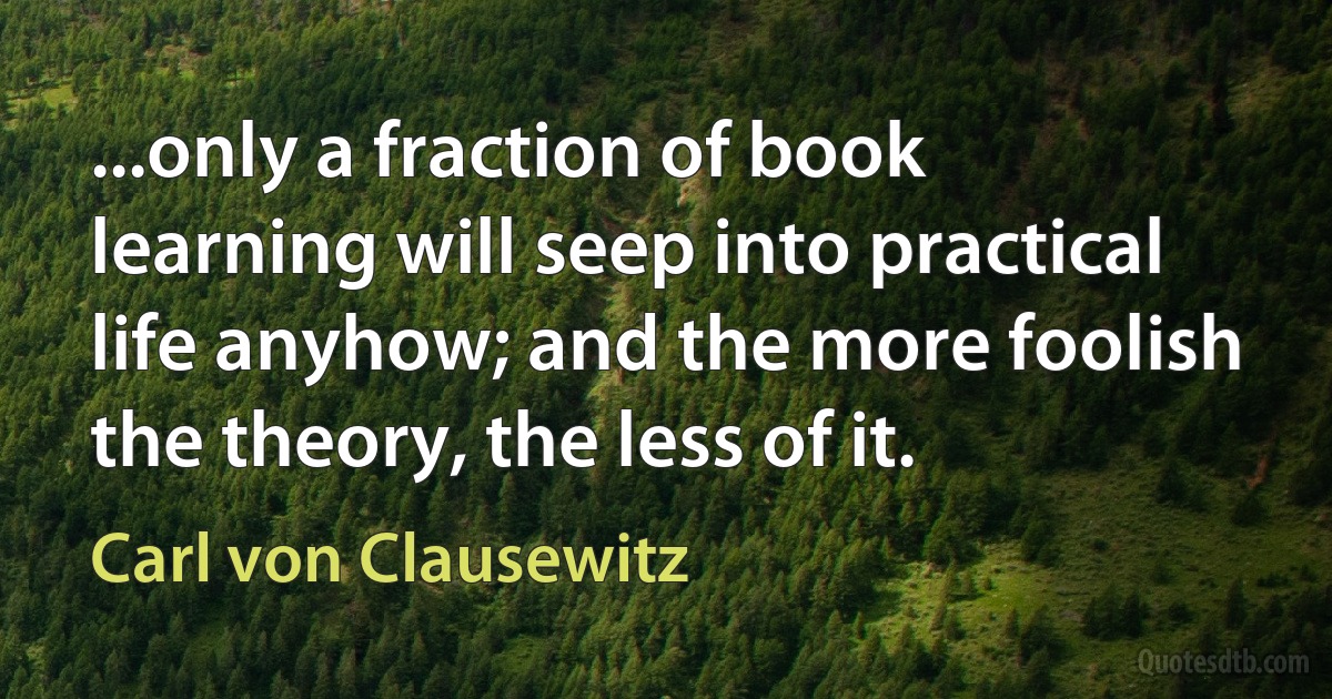 ...only a fraction of book learning will seep into practical life anyhow; and the more foolish the theory, the less of it. (Carl von Clausewitz)